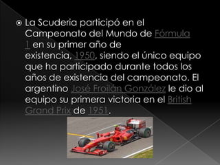   La Scuderia participó en el
    Campeonato del Mundo de Fórmula
    1 en su primer año de
    existencia, 1950, siendo el único equipo
    que ha participado durante todos los
    años de existencia del campeonato. El
    argentino José Froilán González le dio al
    equipo su primera victoria en el British
    Grand Prix de 1951.
 