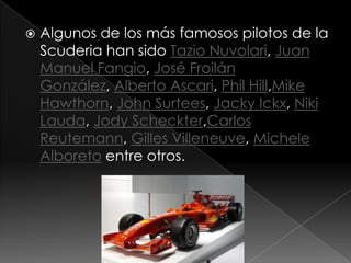    Algunos de los más famosos pilotos de la
    Scuderia han sido Tazio Nuvolari, Juan
    Manuel Fangio, José Froilán
    González, Alberto Ascari, Phil Hill,Mike
    Hawthorn, John Surtees, Jacky Ickx, Niki
    Lauda, Jody Scheckter,Carlos
    Reutemann, Gilles Villeneuve, Michele
    Alboreto entre otros.
 