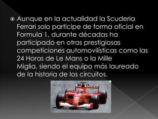    Aunque en la actualidad la Scuderia
    Ferrari solo participe de forma oficial en
    Formula 1, durante décadas ha
    participado en otras prestigiosas
    competiciones automovilísticas como las
    24 Horas de Le Mans o la Mille
    Miglia, siendo el equipo más laureado
    de la historia de los circuitos.
 