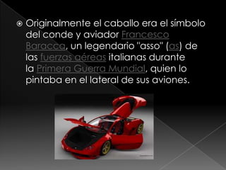    Originalmente el caballo era el símbolo
    del conde y aviador Francesco
    Baracca, un legendario "asso" (as) de
    las fuerzas aéreas italianas durante
    la Primera Guerra Mundial, quien lo
    pintaba en el lateral de sus aviones.
 