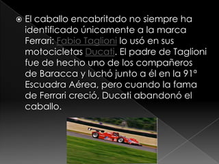    El caballo encabritado no siempre ha
    identificado únicamente a la marca
    Ferrari: Fabio Taglioni lo usó en sus
    motocicletas Ducati. El padre de Taglioni
    fue de hecho uno de los compañeros
    de Baracca y luchó junto a él en la 91ª
    Escuadra Aérea, pero cuando la fama
    de Ferrari creció, Ducati abandonó el
    caballo.
 