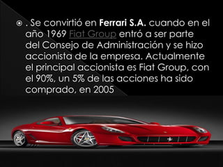    . Se convirtió en Ferrari S.A. cuando en el
    año 1969 Fiat Group entró a ser parte
    del Consejo de Administración y se hizo
    accionista de la empresa. Actualmente
    el principal accionista es Fiat Group, con
    el 90%, un 5% de las acciones ha sido
    comprado, en 2005
 