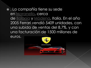    . La compañía tiene su sede
    en Maranello, cerca
    de Bolonia y Módena, Italia. En el año
    2005 Ferrari vendió 5409 unidades, con
    una subida de ventas del 8,7%, y con
    una facturación de 1500 millones de
    euros.
 