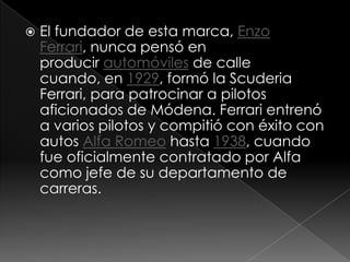    El fundador de esta marca, Enzo
    Ferrari, nunca pensó en
    producir automóviles de calle
    cuando, en 1929, formó la Scuderia
    Ferrari, para patrocinar a pilotos
    aficionados de Módena. Ferrari entrenó
    a varios pilotos y compitió con éxito con
    autos Alfa Romeo hasta 1938, cuando
    fue oficialmente contratado por Alfa
    como jefe de su departamento de
    carreras.
 