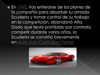    En 1940, tras enterarse de los planes de
    la compañía para absorber su amada
    Scuderia y tomar control de su trabajo
    en la competición, abandonó Alfa.
    Dado que tenía prohibido por contrato
    competir durante varios años, la
    Scuderia se convirtió brevemente
    en Auto Avio Costruzioni Ferrari
 