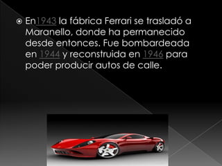    En1943 la fábrica Ferrari se trasladó a
    Maranello, donde ha permanecido
    desde entonces. Fue bombardeada
    en 1944 y reconstruida en 1946 para
    poder producir autos de calle.
 