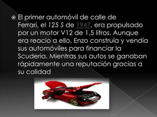    El primer automóvil de calle de
    Ferrari, el 125 S de 1947, era propulsado
    por un motor V12 de 1,5 litros. Aunque
    era reacio a ello, Enzo construía y vendía
    sus automóviles para financiar la
    Scuderia. Mientras sus autos se ganaban
    rápidamente una reputación gracias a
    su calidad
 
