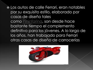    Los autos de calle Ferrari, eran notables
    por su exquisito estilo, elaborado por
    casas de diseño tales
    como Pininfarina, son desde hace
    bastante tiempo el complemento
    definitivo para los jóvenes. A lo largo de
    los años, han trabajado para Ferrari
    otras casas de diseño de carrocerías
 