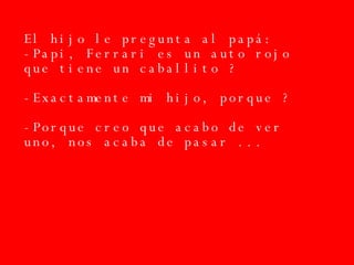 El hijo le pregunta al papá: -Papi, Ferrari es un auto rojo que tiene un caballito ? -Exactamente mi hijo, porque ? -Porque creo que acabo de ver uno, nos acaba de pasar ... 