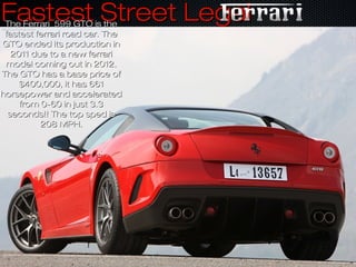 Fastest Street LegalFastest Street LegalThe Ferrari 599 GTO is theThe Ferrari 599 GTO is the
fastest ferrari road car. Thefastest ferrari road car. The
GTO ended its production inGTO ended its production in
2011 due to a new ferrari2011 due to a new ferrari
model coming out in 2012.model coming out in 2012.
The GTO has a base price ofThe GTO has a base price of
$400,000, it has 661$400,000, it has 661
horsepower and acceleratedhorsepower and accelerated
from 0-60 in just 3.3from 0-60 in just 3.3
seconds!! The top sped isseconds!! The top sped is
208 MPH.208 MPH.
 