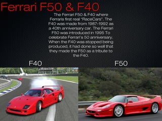 Ferrari F50 & F40Ferrari F50 & F40The Ferrari F50 & F40 whereThe Ferrari F50 & F40 where
Ferraris first real “RaceCars”. TheFerraris first real “RaceCars”. The
F40 was made from 1987-1992 asF40 was made from 1987-1992 as
a 40th anniversary car. The Ferraria 40th anniversary car. The Ferrari
F50 was introduced in 1995 ToF50 was introduced in 1995 To
celebrate Ferrari’s 50 anniversary.celebrate Ferrari’s 50 anniversary.
When the F40 was stopped beingWhen the F40 was stopped being
produced, it had done so well thatproduced, it had done so well that
they made the F50 as a tribute tothey made the F50 as a tribute to
the F40.the F40.
F40F40 F50F50
 