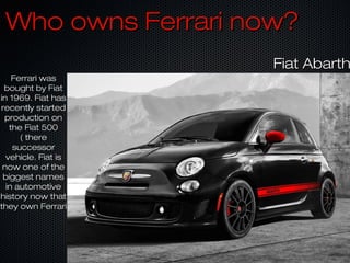 Who owns Ferrari now?Who owns Ferrari now?
Ferrari wasFerrari was
bought by Fiatbought by Fiat
in 1969. Fiat hasin 1969. Fiat has
recently startedrecently started
production onproduction on
the Fiat 500the Fiat 500
( there( there
successorsuccessor
vehicle. Fiat isvehicle. Fiat is
now one of thenow one of the
biggest namesbiggest names
in automotivein automotive
history now thathistory now that
they own Ferrarithey own Ferrari
Fiat AbarthFiat Abarth
 