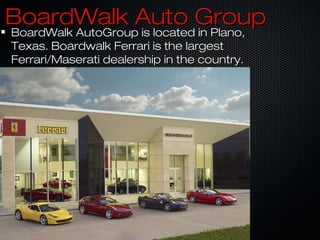 BoardWalk Auto GroupBoardWalk Auto Group
BoardWalk AutoGroup is located in Plano,BoardWalk AutoGroup is located in Plano,
Texas. Boardwalk Ferrari is the largestTexas. Boardwalk Ferrari is the largest
Ferrari/Maserati dealership in the country.Ferrari/Maserati dealership in the country.
 
