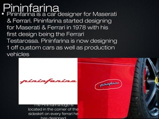 PininfarinaPininfarinaPininfarina is a car designer for MaseratiPininfarina is a car designer for Maserati
& Ferrari. Pininfarina started designing& Ferrari. Pininfarina started designing
for Maserati & Ferrari in 1978 with hisfor Maserati & Ferrari in 1978 with his
first design being the Ferrarifirst design being the Ferrari
Testarossa. Pininfarina is now designingTestarossa. Pininfarina is now designing
1 off custom cars as well as production1 off custom cars as well as production
vehiclesvehicles
The Pininfarina logo isThe Pininfarina logo is
located in the corner of thelocated in the corner of the
sideskirt on every ferrari hesideskirt on every ferrari he
 
