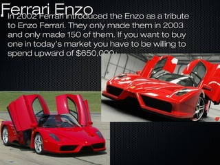 Ferrari EnzoFerrari EnzoIn 2002 Ferrari introduced the Enzo as a tributeIn 2002 Ferrari introduced the Enzo as a tribute
to Enzo Ferrari. They only made them in 2003to Enzo Ferrari. They only made them in 2003
and only made 150 of them. If you want to buyand only made 150 of them. If you want to buy
one in today’s market you have to be willing toone in today’s market you have to be willing to
spend upward of $650,000+spend upward of $650,000+
 