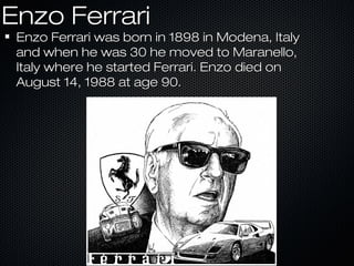 Enzo FerrariEnzo Ferrari
Enzo Ferrari was born in 1898 in Modena, ItalyEnzo Ferrari was born in 1898 in Modena, Italy
and when he was 30 he moved to Maranello,and when he was 30 he moved to Maranello,
Italy where he started Ferrari. Enzo died onItaly where he started Ferrari. Enzo died on
August 14, 1988 at age 90.August 14, 1988 at age 90.
 