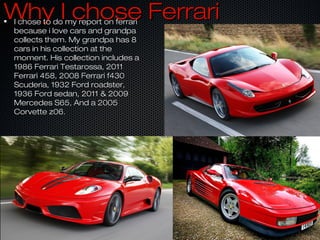 Why I chose FerrariWhy I chose FerrariI chose to do my report on ferrariI chose to do my report on ferrari
because i love cars and grandpabecause i love cars and grandpa
collects them. My grandpa has 8collects them. My grandpa has 8
cars in his collection at thecars in his collection at the
moment. His collection includes amoment. His collection includes a
1986 Ferrari Testarossa, 20111986 Ferrari Testarossa, 2011
Ferrari 458, 2008 Ferrari f430Ferrari 458, 2008 Ferrari f430
Scuderia, 1932 Ford roadster,Scuderia, 1932 Ford roadster,
1936 Ford sedan, 2011 & 20091936 Ford sedan, 2011 & 2009
Mercedes S65, And a 2005Mercedes S65, And a 2005
Corvette z06.Corvette z06.
 