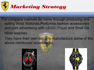 Marketing Strategy
The company markets its name through producing and
selling Wrist Watches,Perfumes,fashion accessories
and joint advertising with LEGO (Toys) and Shell Oil.
• Wrist watches
• They have their own setup to manufacture some of the
above mentioned accessories.
10
 