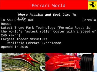 Ferrari WorldFerrari World
In Abu Dhabi, UAE Formula
Rossa
Latest Theme Park Technology (Formula Rossa is
the world’s fastest roller coster with a speed of
240 km/hr)
Largest Indoor Structure
Realistic Ferrari Experience
Opened in 2010
Where Passion and Soul Come To
Life
 
