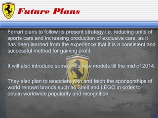 Future Plans
• Ferrari plans to follow its present strategy i.e. reducing units of
sports cars and increasing production of exclusive cars, as it
has been learned from the experience that it is a consistent and
successful method for gaining profit.
• It will also introduce some of its new models till the mid of 2014.
• They also plan to associate with and fetch the sponsorships of
world renown brands such as Shell and LEGO in order to
obtain worldwide popularity and recognition.
14
 