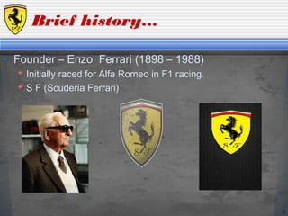 3
Brief history…
• Founder – Enzo Ferrari (1898 – 1988)
 Initially raced for Alfa Romeo in F1 racing.
 S F (Scuderia Ferrari)
 