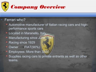 5
Company Overview
• Ferrari who?
 Automotive manufacturer of Italian racing cars and high-
performance sports cars
 Located in Maranello, Italy
 Manufacturing since June,1947
 Racing since 1929
 Owner FIAT(90%)
 Employees :More than 3000
 Supplies racing cars to private entrants as well as other
teams.
 