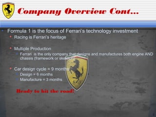 6
Company Overview Cont…
• Formula 1 is the focus of Ferrari’s technology investment
 Racing is Ferrari’s heritage
 Multiple Production
 Ferrari is the only company that designs and manufactures both engine AND
chassis (framework or skeleton)
 Car design cycle ≈ 9 months
 Design = 6 months
 Manufacture = 3 months
Ready to hit the road!
 