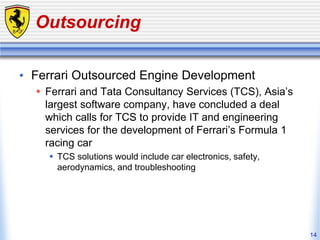 14
Outsourcing
• Ferrari Outsourced Engine Development
 Ferrari and Tata Consultancy Services (TCS), Asia’s
largest software company, have concluded a deal
which calls for TCS to provide IT and engineering
services for the development of Ferrari’s Formula 1
racing car
 TCS solutions would include car electronics, safety,
aerodynamics, and troubleshooting
 