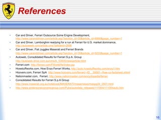 16
References
• Car and Driver, Ferrari Outsource Some Engine Development,
http://www.caranddriver.com/article.asp?section_id=30&article_id=8966&page_number=1
• Car and Driver, Lamborghini readying for a run at Ferrari for U.S. market dominance,
http://autoweek.com/article.cms?articleId=2696
• Car and Driver, Fiat Juggles Maserati and Ferrari Brands
http://www.caranddriver.com/article.asp?section_id=30&article_id=9233&page_number=1
• Autoweb, Consolidated Results for Ferrari S.p.A. Group
http://autoweb.drive.com.au/cms/A_53935/newsarticle.html
• Ferrari.com http://ferrari.com/FWorld/fw/index.jsp
• Howstuffworks.com, How Enzo Ferrari Works, http://auto.howstuffworks.com/enzo1.htm
• Hoovers.com, Ferrari SpA http://www.hoovers.com/ferrari/--ID__59581--/free-co-factsheet.xhtml
• Nationmaster.com, Ferrari, http://www.nationmaster.com/encyclopedia/ferrari
• Consolidated Results for Ferrari S.p.A Group
http://www.maserati.org.au/notebook/MASERATI/masernews/maspg34_0501.html
• http://www.andersoneconomicgroup.com/Pubs/autodata_releases/111004/111004auto.htm
 