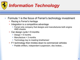 8
Information Technology
• Formula 1 is the focus of Ferrari’s technology investment
 Racing is Ferrari’s heritage
 Integration is a competitive advantage
 Ferrari only company that designs and manufactures both engine
AND chassis
 Car design cycle ≈ 9 months
 Design = 6 months
 Manufacture = 3 months
 Technology key to meeting timeframes!
 F1 technology then trickles down to commercial vehicles
 Paddle shifters, independent suspension, disc brakes…
 