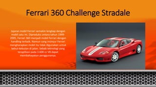 Ferrari 360 Challenge Stradale
Jajaran mobil Ferrari semakin lengkap dengan
mobil satu ini. Diproduksi antara tahun 1999-
2005, Ferrari 360 menjadi mobil Ferrari dengan
handling terbaik. Namun sang insinyur Ferrari
mengharapkan mobil itu tidak digunakan untuk
kebut-kebutan di jalan. Sebab teknologi yang
teraplikasi pada 3.600 cc V8 dapat
membahayakan penggunanya.
 