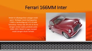 Ferrari 166MM Inter
Mobil ini dikategorikan sebagai mobil
sport. Terdapat mesin berkapasitas
2.000 cc berkonfigurasi V12 di balik
bonednya. Hanya ada 39 unit di dunia
dengan rentan waktu produksi pada
1948–1953. Mobil ini juga menjadi
mobil dengan disain terbaik.
 