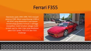 Ferrari F355
Diproduksi pada 1994-1999, F355 menjadi
penerus F369. Mesin yang diusung 3.500 cc
V8 DOHC yang dikawinkan 6 percepatan
berteknologi gearbox Formula 1 sehingga
menjadikan mobil tersebut sebagai mobil
terbaik saat itu. Ada 3 tipe yang disediakan
yakni F355 Spider, F355 GTS dan F355
Challenge.
 