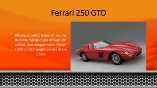 Ferrari 250 GTO
Dibangun untuk balap GT racing.
Bodinya mengadopsi konsep old
school, dan dangan retro. Mesin
3.000 cc V12 sangat sangat di era
60-an.
 