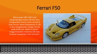 Ferrari F50
Dibuat pada 1995-1997 hasil
pengembangan antara F40 dan Enzo,
menghasilkan kinerja mesin terbaik di
kubu Ferrari. Mesin berkapasitas 4.700
cc bisa mengeluarkan tenaga 513 Hp
pada 8.000 rpm. Mobil ini berlari
hingga kecepatan maksimal 200 mph.
Casisnya mengadopsi casis Formula 1.
 