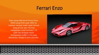 Ferrari Enzo
Siapa yang tidak kenal Ferrari Enzo.
Mobil yang dirilis pada 2002 itu
melesat menjadi mobil cepat terkuat
yang pernah ada. Fiturnya
mengadopsi mobi Formula 1. Di
balik kap terdapat mesin
berkapasitas 6.000 cc V12 yang
dikawinkan dengan 6 semi otomatis.
 