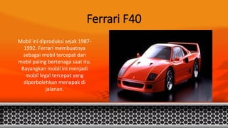 Ferrari F40
Mobil ini diproduksi sejak 1987-
1992. Ferrari membuatnya
sebagai mobil tercepat dan
mobil paling bertenaga saat itu.
Bayangkan mobil ini menjadi
mobil legal tercepat yang
diperbolehkan menapak di
jalanan.
 