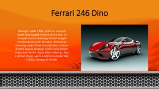 Ferrari 246 Dino
Dibangun pada 1968, mobil itu menjadi
mobil yang sangat menarik di era-nya. Ini
menjadi nilai tambah bagi Ferrari dengan
memproduksi mobil tersebut. Bentuknya
memang sangat tidak menyakinkan. Namun
di balik kapnya terdapat mesin yang diklaim
cukup kuat ketika diajak kebut-kebutan. Ada
2 pilihan mesin, yakni 2.400 cc 6 silinder dan
3.000 cc dengan 8 silinder.
 