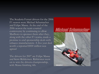 The Scuderia Ferrari drivers for the 2006 F1 season were Michael Schumacher and Felipe Massa. At the end of the 2006 season the team courted controversy by continuing to allow Marlboro to sponsor them after they, along with the other F1 teams, made a promise to end sponsorship deals with tobacco manufacturers. A five year deal worth a reported $500 million was agreed The drivers for 2007 are Felipe Massa and Kimi Räikkönen. Räikkönen went on to win the drivers championship, with Massa finishing 4th. 
