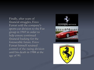 Finally, after years of financial struggles, Enzo Ferrari sold the company's sports car division to the Fiat group in 1969 in order to help ensure continued financial backing for the foreseeable future. Enzo Ferrari himself retained control of the racing division until his death in 1988 at the age of 90. 