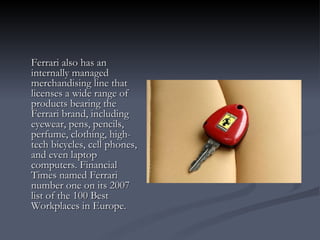 Ferrari also has an internally managed merchandising line that licenses a wide range of products bearing the Ferrari brand, including eyewear, pens, pencils, perfume, clothing, high-tech bicycles, cell phones, and even laptop computers. Financial Times named Ferrari number one on its 2007 list of the 100 Best Workplaces in Europe. 