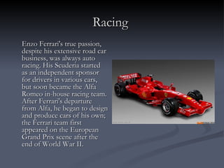 Racing   Enzo Ferrari's true passion, despite his extensive road car business, was always auto racing. His Scuderia started as an independent sponsor for drivers in various cars, but soon became the Alfa Romeo in-house racing team. After Ferrari's departure from Alfa, he began to design and produce cars of his own; the Ferrari team first appeared on the European Grand Prix scene after the end of World War II. 