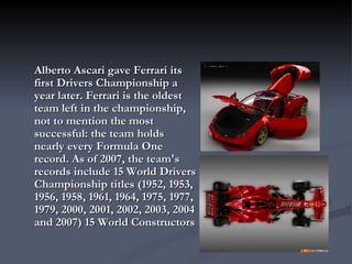 Alberto Ascari gave Ferrari its first Drivers Championship a year later. Ferrari is the oldest team left in the championship, not to mention the most successful: the team holds nearly every Formula One record. As of 2007, the team's records include 15 World Drivers Championship titles (1952, 1953, 1956, 1958, 1961, 1964, 1975, 1977, 1979, 2000, 2001, 2002, 2003, 2004 and 2007) 15 World Constructors 