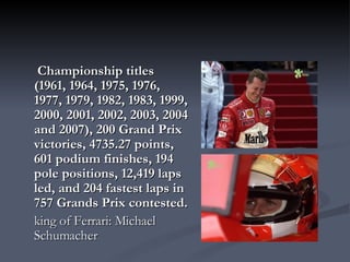   Championship titles (1961, 1964, 1975, 1976, 1977, 1979, 1982, 1983, 1999, 2000, 2001, 2002, 2003, 2004 and 2007), 200 Grand Prix victories, 4735.27 points, 601 podium finishes, 194 pole positions, 12,419 laps led, and 204 fastest laps in 757 Grands Prix contested.   king of Ferrari: Michael Schumacher  