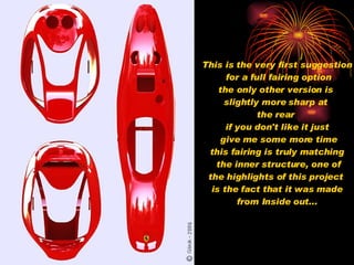 This is the very first suggestion for a full fairing option the only other version is  slightly more sharp at  the rear   if you don't like it just give me some more time this fairing is truly matching the inner structure, one of the highlights of this project  is the fact that it was made from Inside out... 