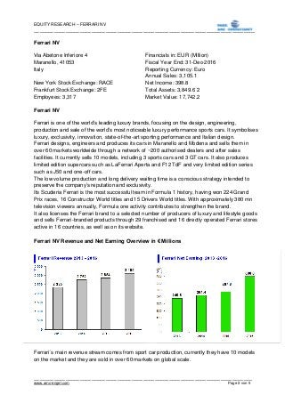 EQUITY RESEARCH – FERRARI NV
_____________________________________________________________________________
____________________________________________________________________________
www.amc-engel.com Page 2 von 5
Ferrari NV
Via Abetone Inferiore 4 Financials in: EUR (Million)
Maranello, 41053 Fiscal Year End: 31-Dec-2016
Italy Reporting Currency: Euro
Annual Sales: 3,105.1
New York Stock Exchange: RACE Net Income: 398.8
Frankfurt Stock Exchange: 2FE Total Assets: 3,849.6 2
Employees: 3,317 Market Value: 17,742.2
Ferrari NV
Ferrari is one of the world’s leading luxury brands, focusing on the design, engineering,
production and sale of the world’s most noticeable luxury performance sports cars. It symbolises
luxury, exclusivity, innovation, state-of-the-art sporting performance and Italian design.
Ferrari designs, engineers and produces its cars in Maranello and Modena and sells them in
over 60 markets worldwide through a network of ~200 authorised dealers and after sales
facilities. It currently sells 10 models, including 3 sports cars and 3 GT cars. It also produces
limited edition supercars such as LaFerrari Aperta and F12 TdF and very limited edition series
such as J50 and one-off cars.
The low volume production and long delivery waiting time is a conscious strategy intended to
preserve the company’s reputation and exclusivity.
Its Scuderia Ferrari is the most successful team in Formula 1 history, having won 224 Grand
Prix races, 16 Constructor World titles and 15 Drivers World titles. With approximately 380 mn
television viewers annually, Formula one activity contributes to strengthen the brand.
It also licenses the Ferrari brand to a selected number of producers of luxury and lifestyle goods
and sells Ferrari-branded products through 29 franchised and 16 directly operated Ferrari stores
active in 16 countries, as well as on its website.
Ferrari NV Revenue and Net Earning Overview in € Millions
Ferrari´s main revenue stream comes from sport car production, currently they have 10 models
on the market and they are sold in over 60 markets on global scale.
 