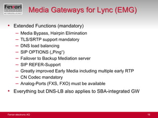 Media Gateways for Lync (EMG)Extended Functions (mandatory)Media Bypass, Hairpin EliminationTLS/SRTP support mandatoryDNS load balancingSIP OPTIONS („Ping“)Failover to Backup Mediation serverSIP REFER-SupportGreatly improved Early Media including multiple early RTPCN Codec mandatoryAnalog-Ports (FXS, FXO) must be availableEverything but DNS-LB also applies to SBA-integrated GW