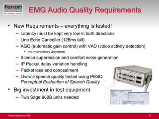 EMG Audio Quality RequirementsNew Requirements – everything is tested!Latency must be kept very low in both directionsLine Echo Canceller (128ms tail)AGC (automatic gain control) with VAD (voice activity detection)not mandatory anymoreSilence suppression and comfort noise generationIP Packet delay variation handlingPacket loss and concealmentOverall speech quality tested using PESQPerceptual Evaluation of Speech QualityBig investment in test equipmentTwo Sage 960B units needed