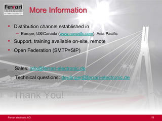 Distribution channel established inEurope, US/Canada (www.novusllc.com), Asia PacificSupport, training available on-site, remoteOpen Federation (SMTP=SIP)Sales: info@ferrari-electronic.de     Technical questions: deutinger@ferrari-electronic.deThank You!More Information