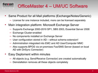 OfficeMaster 4 – UM/UC SoftwareSame Product for all Mail platforms (Exchange/Notes/Generic)License for one instance included, more can be licensed separatelyMain integration platform: Microsoft Exchange ServerSupports Exchange 2000-2010 SP1, SBS 2003, Essential Server 2008Exchange Cluster-enabledNo components installed on Exchange ServerUser configuration stored in AD – without schema extension!Administration integrated into EMC and AD User/Computer MMCAlso supports BPOS via on-premises Fax/SMS Server (based on local AD with DirSync Connector)Easy Deploment within minutesAll objects (e.g. Send/Receive Connector) are created automaticallyDeinstallation removes all these objects completely